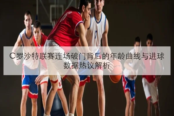 C罗沙特联赛连场破门背后的年龄曲线与进球数据热议解析