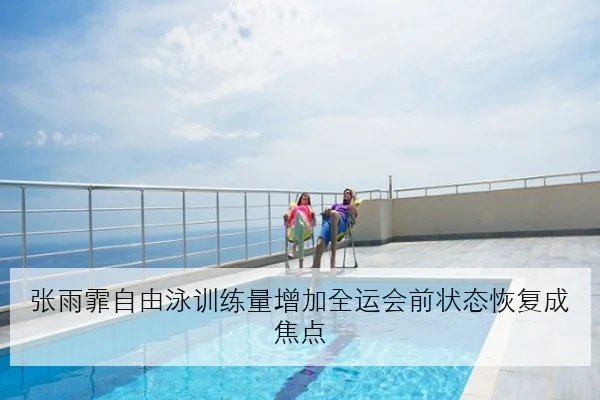 张雨霏自由泳训练量增加全运会前状态恢复成焦点