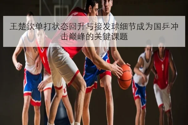 王楚钦单打状态回升与接发球细节成为国乒冲击巅峰的关键课题